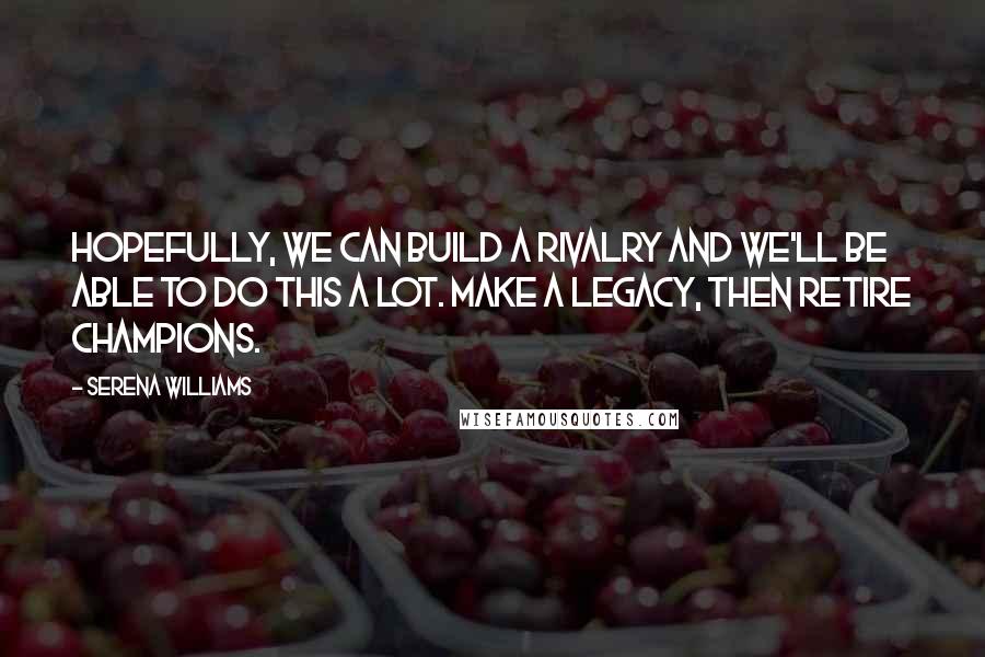 Serena Williams Quotes: Hopefully, we can build a rivalry and we'll be able to do this a lot. Make a legacy, then retire champions.