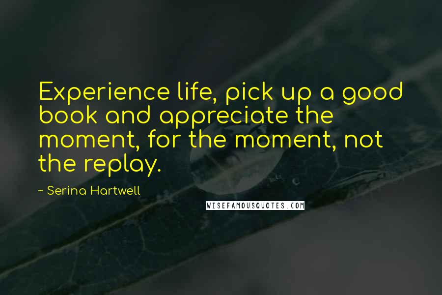 Serina Hartwell Quotes: Experience life, pick up a good book and appreciate the moment, for the moment, not the replay.