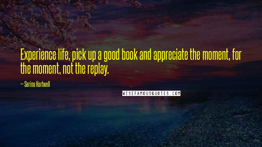 Serina Hartwell Quotes: Experience life, pick up a good book and appreciate the moment, for the moment, not the replay.