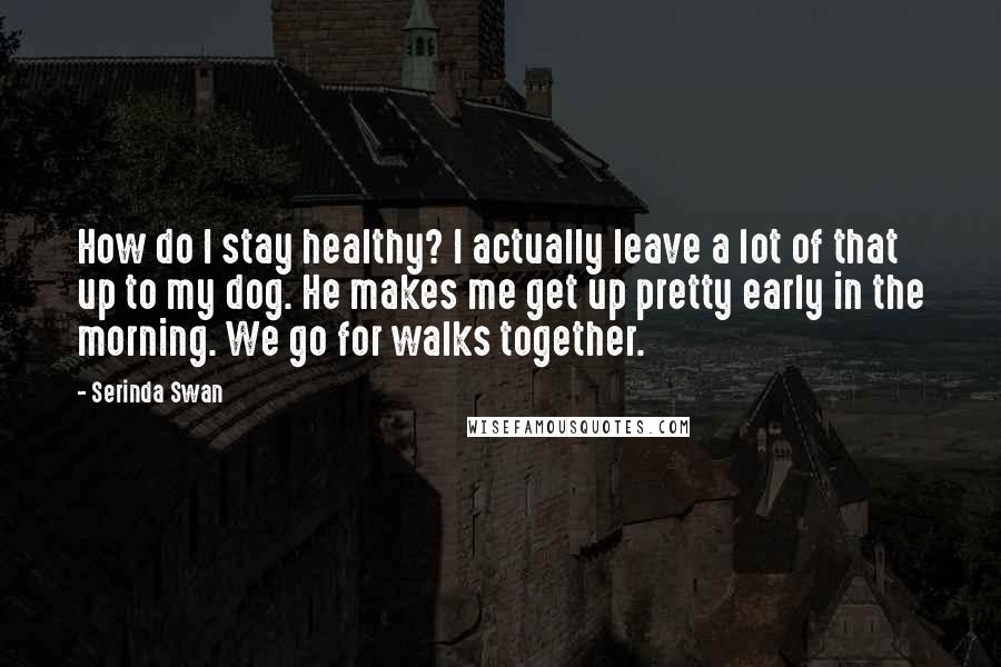 Serinda Swan Quotes: How do I stay healthy? I actually leave a lot of that up to my dog. He makes me get up pretty early in the morning. We go for walks together.