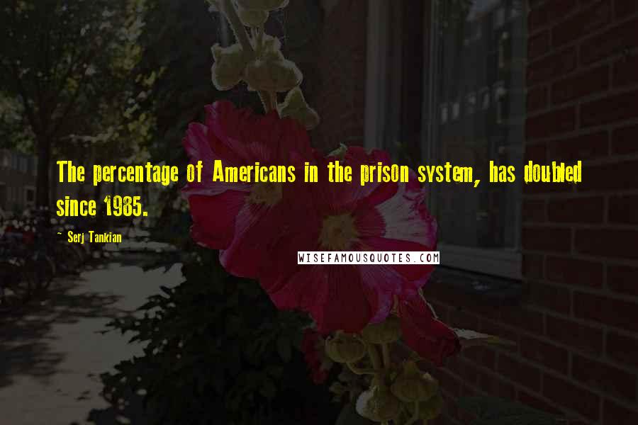 Serj Tankian Quotes: The percentage of Americans in the prison system, has doubled since 1985.