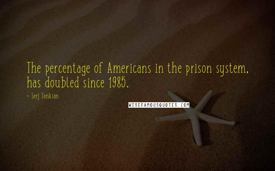 Serj Tankian Quotes: The percentage of Americans in the prison system, has doubled since 1985.