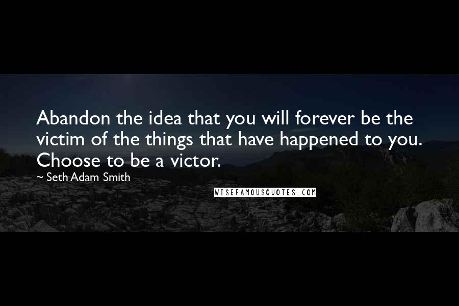 Seth Adam Smith Quotes: Abandon the idea that you will forever be the victim of the things that have happened to you. Choose to be a victor.