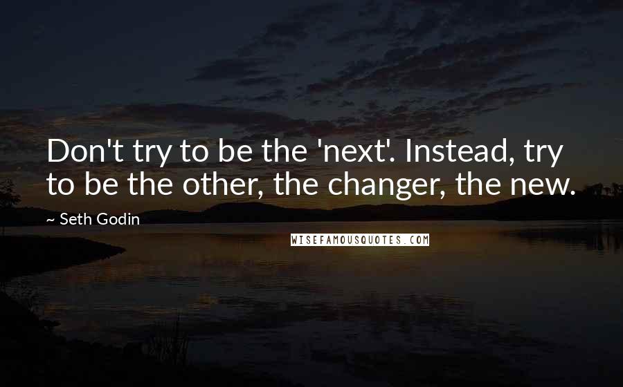 Seth Godin Quotes: Don't try to be the 'next'. Instead, try to be the other, the changer, the new.