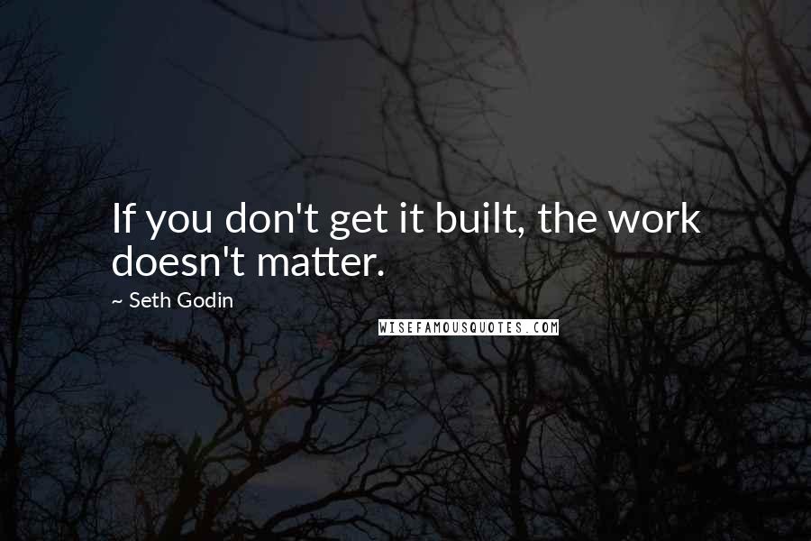 Seth Godin Quotes: If you don't get it built, the work doesn't matter.