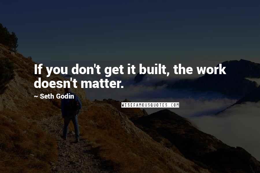 Seth Godin Quotes: If you don't get it built, the work doesn't matter.