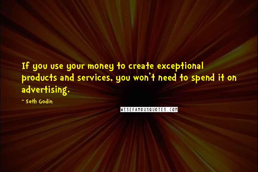 Seth Godin Quotes: If you use your money to create exceptional products and services, you won't need to spend it on advertising.