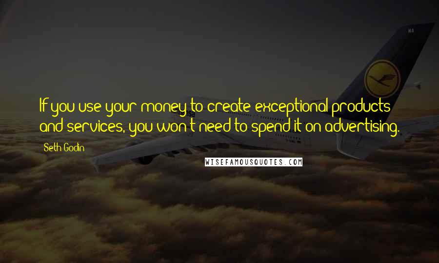 Seth Godin Quotes: If you use your money to create exceptional products and services, you won't need to spend it on advertising.