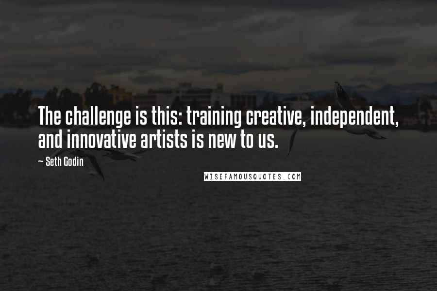 Seth Godin Quotes: The challenge is this: training creative, independent, and innovative artists is new to us.