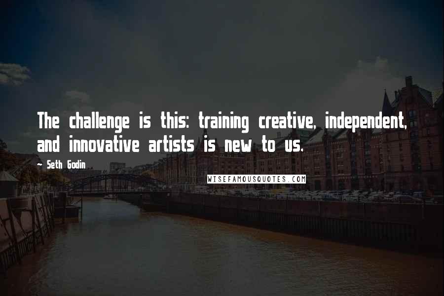 Seth Godin Quotes: The challenge is this: training creative, independent, and innovative artists is new to us.