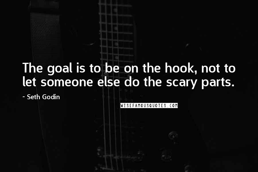 Seth Godin Quotes: The goal is to be on the hook, not to let someone else do the scary parts.