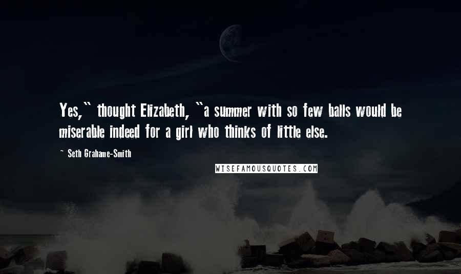 Seth Grahame-Smith Quotes: Yes," thought Elizabeth, "a summer with so few balls would be miserable indeed for a girl who thinks of little else.