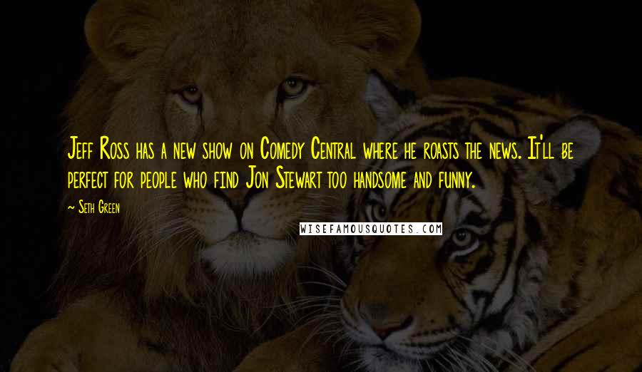 Seth Green Quotes: Jeff Ross has a new show on Comedy Central where he roasts the news. It'll be perfect for people who find Jon Stewart too handsome and funny.