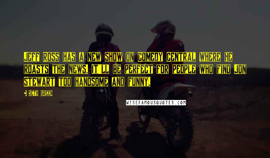 Seth Green Quotes: Jeff Ross has a new show on Comedy Central where he roasts the news. It'll be perfect for people who find Jon Stewart too handsome and funny.