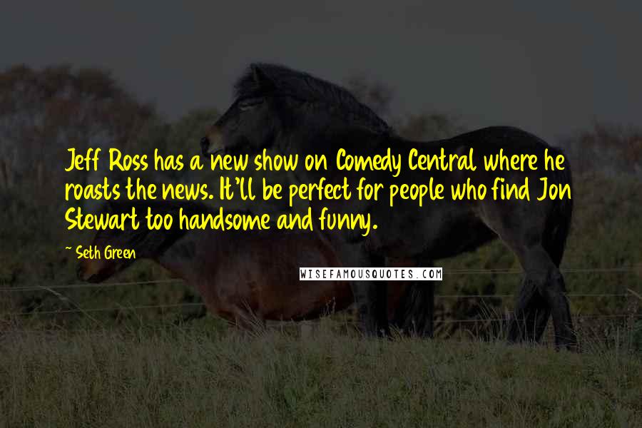 Seth Green Quotes: Jeff Ross has a new show on Comedy Central where he roasts the news. It'll be perfect for people who find Jon Stewart too handsome and funny.