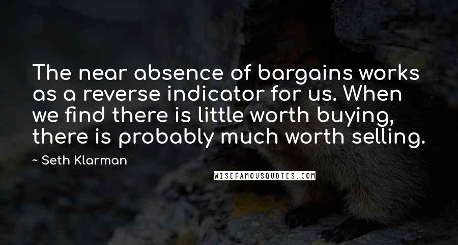 Seth Klarman Quotes: The near absence of bargains works as a reverse indicator for us. When we find there is little worth buying, there is probably much worth selling.