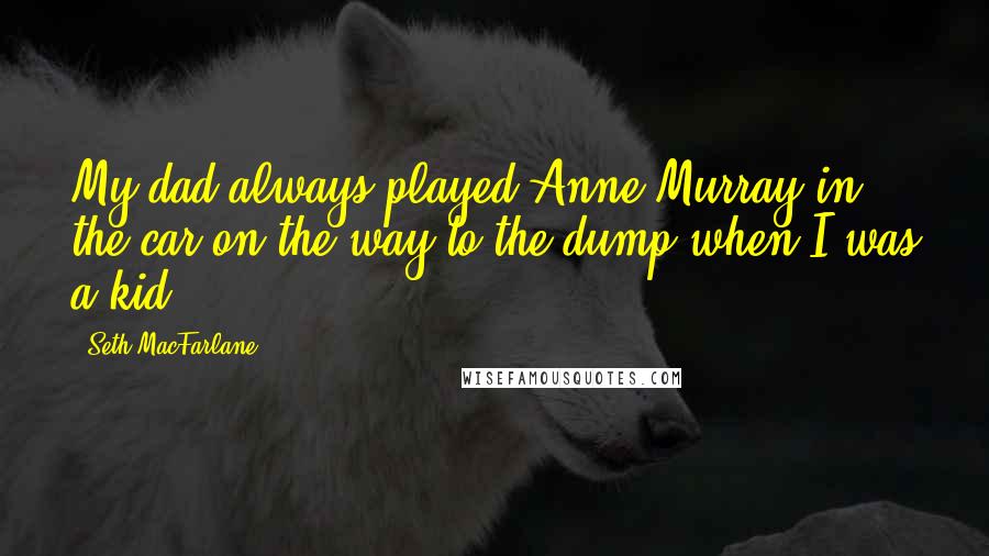 Seth MacFarlane Quotes: My dad always played Anne Murray in the car on the way to the dump when I was a kid.