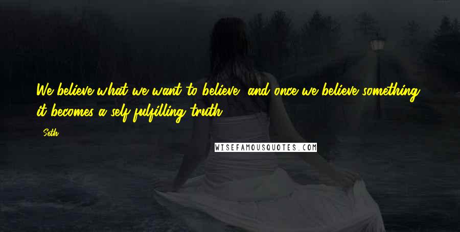 Seth Quotes: We believe what we want to believe, and once we believe something, it becomes a self-fulfilling truth.