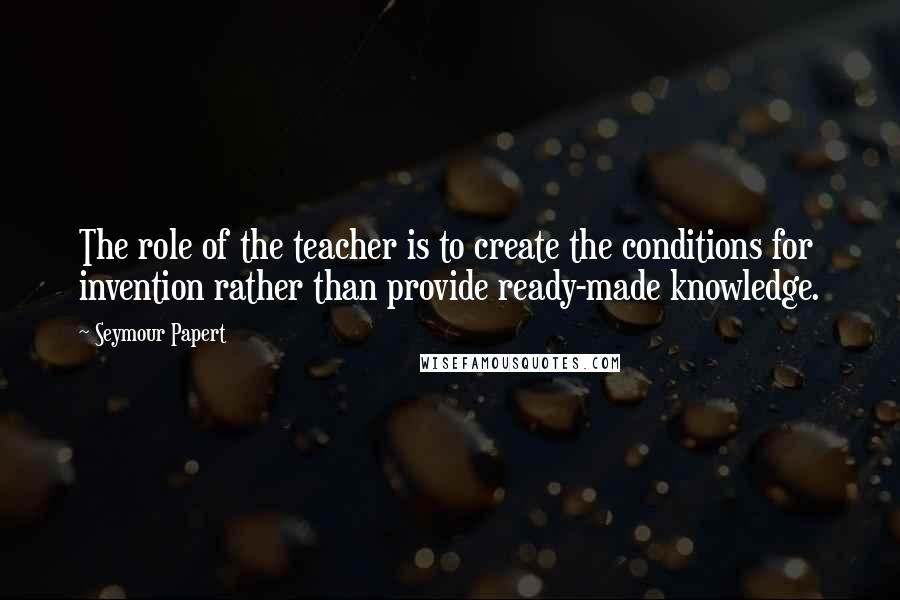 Seymour Papert Quotes: The role of the teacher is to create the conditions for invention rather than provide ready-made knowledge.