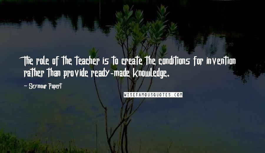 Seymour Papert Quotes: The role of the teacher is to create the conditions for invention rather than provide ready-made knowledge.