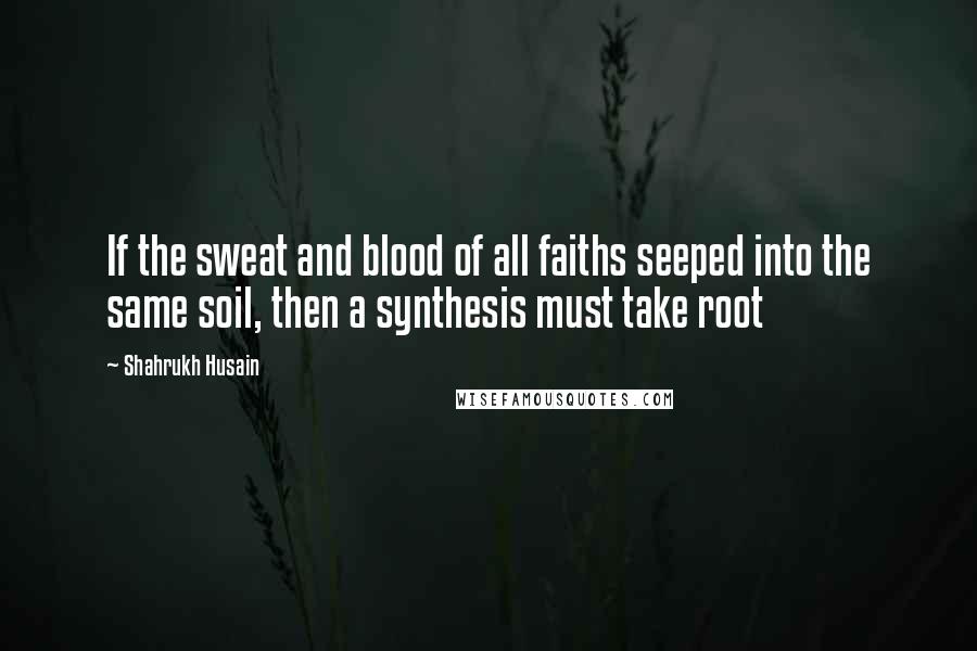 Shahrukh Husain Quotes: If the sweat and blood of all faiths seeped into the same soil, then a synthesis must take root