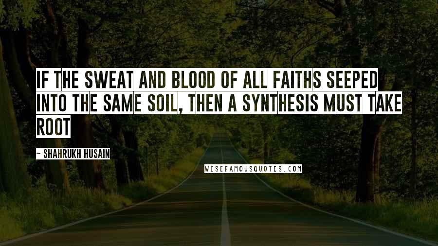 Shahrukh Husain Quotes: If the sweat and blood of all faiths seeped into the same soil, then a synthesis must take root