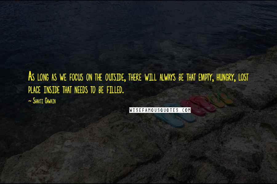 Shakti Gawain Quotes: As long as we focus on the outside, there will always be that empty, hungry, lost place inside that needs to be filled.