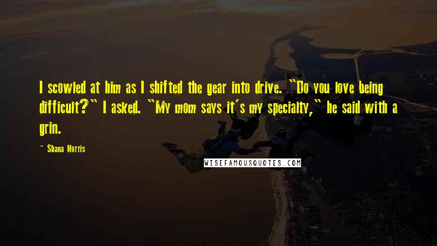 Shana Norris Quotes: I scowled at him as I shifted the gear into drive. "Do you love being difficult?" I asked. "My mom says it's my specialty," he said with a grin.