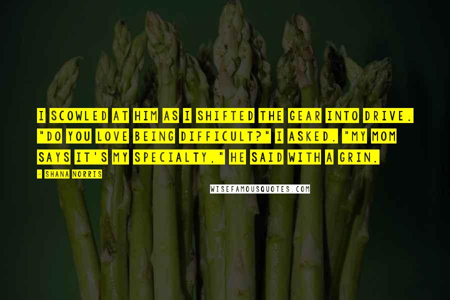 Shana Norris Quotes: I scowled at him as I shifted the gear into drive. "Do you love being difficult?" I asked. "My mom says it's my specialty," he said with a grin.