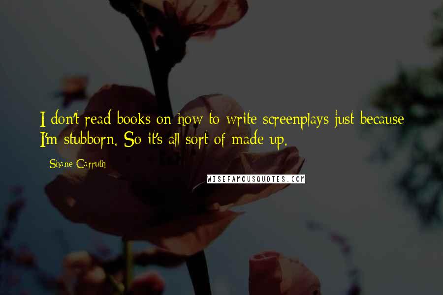 Shane Carruth Quotes: I don't read books on how to write screenplays just because I'm stubborn. So it's all sort of made up.