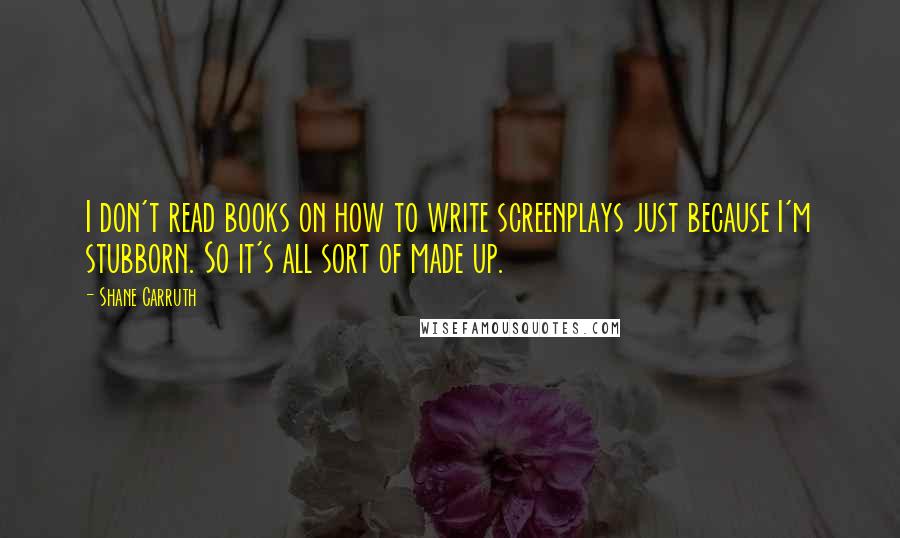 Shane Carruth Quotes: I don't read books on how to write screenplays just because I'm stubborn. So it's all sort of made up.