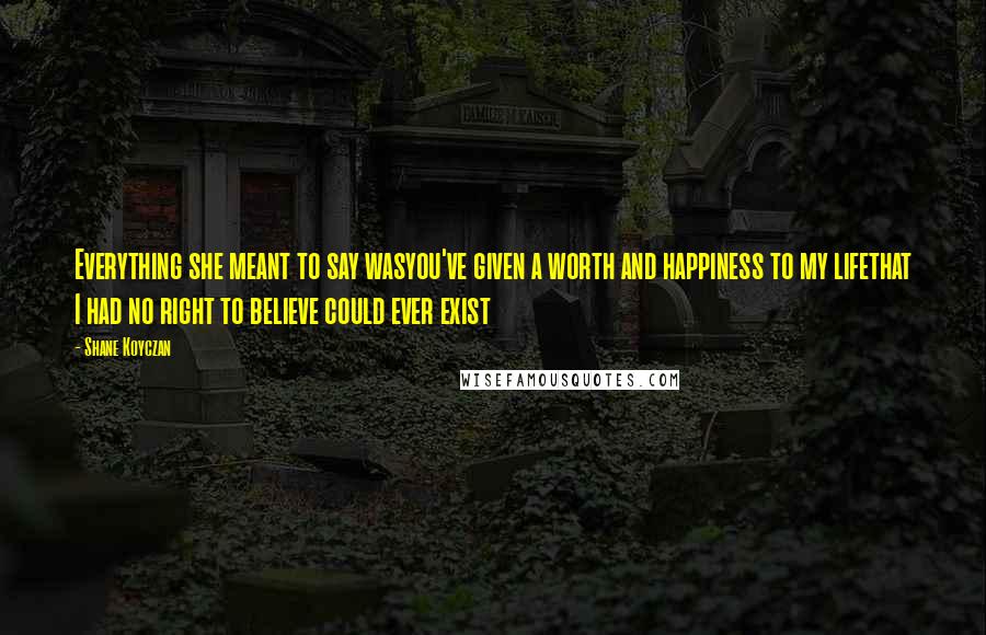 Shane Koyczan Quotes: Everything she meant to say wasyou've given a worth and happiness to my lifethat I had no right to believe could ever exist