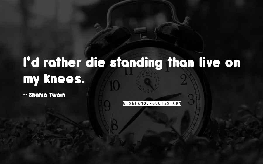 Shania Twain Quotes: I'd rather die standing than live on my knees.