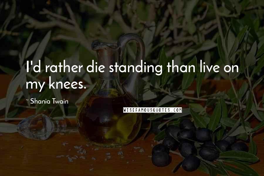 Shania Twain Quotes: I'd rather die standing than live on my knees.