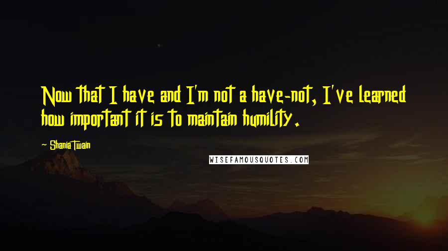 Shania Twain Quotes: Now that I have and I'm not a have-not, I've learned how important it is to maintain humility.