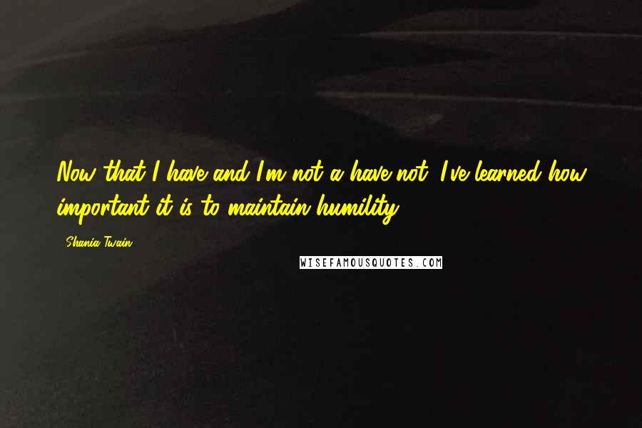 Shania Twain Quotes: Now that I have and I'm not a have-not, I've learned how important it is to maintain humility.