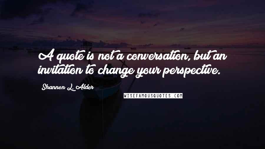 Shannon L. Alder Quotes: A quote is not a conversation, but an invitation to change your perspective.