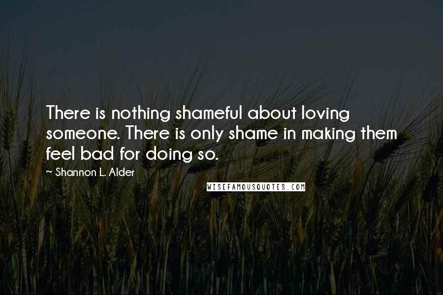 Shannon L. Alder Quotes: There is nothing shameful about loving someone. There is only shame in making them feel bad for doing so.