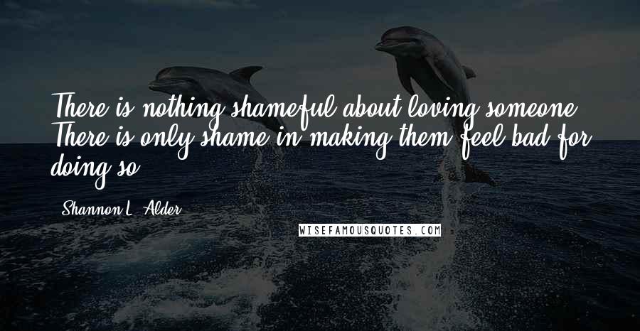 Shannon L. Alder Quotes: There is nothing shameful about loving someone. There is only shame in making them feel bad for doing so.