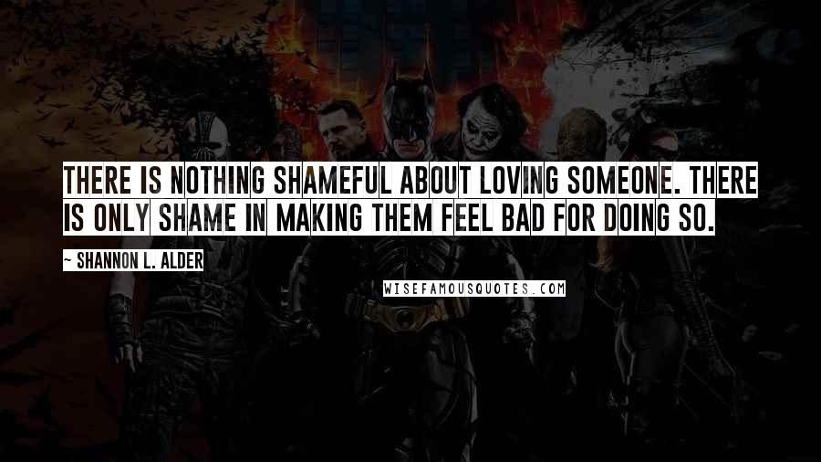 Shannon L. Alder Quotes: There is nothing shameful about loving someone. There is only shame in making them feel bad for doing so.