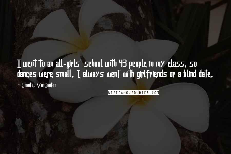 Shantel VanSanten Quotes: I went to an all-girls' school with 43 people in my class, so dances were small. I always went with girlfriends or a blind date.