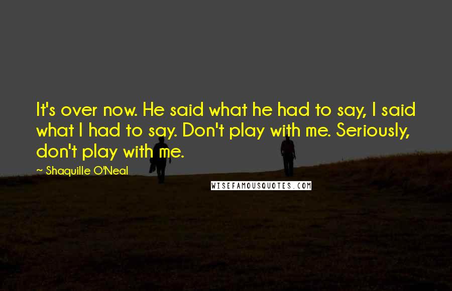 Shaquille O'Neal Quotes: It's over now. He said what he had to say, I said what I had to say. Don't play with me. Seriously, don't play with me.