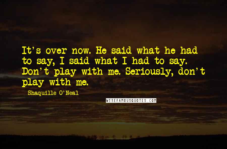 Shaquille O'Neal Quotes: It's over now. He said what he had to say, I said what I had to say. Don't play with me. Seriously, don't play with me.