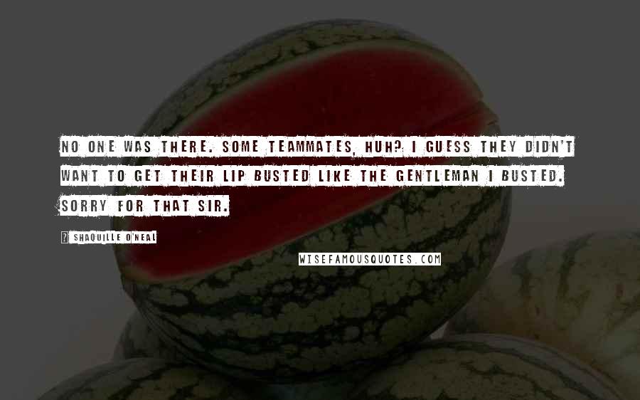 Shaquille O'Neal Quotes: No one was there. Some teammates, huh? I guess they didn't want to get their lip busted like the gentleman I busted. Sorry for that sir.