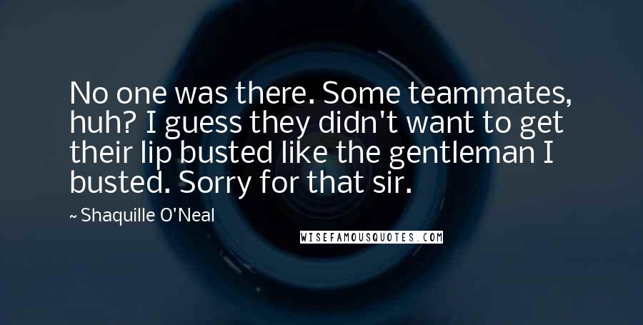 Shaquille O'Neal Quotes: No one was there. Some teammates, huh? I guess they didn't want to get their lip busted like the gentleman I busted. Sorry for that sir.