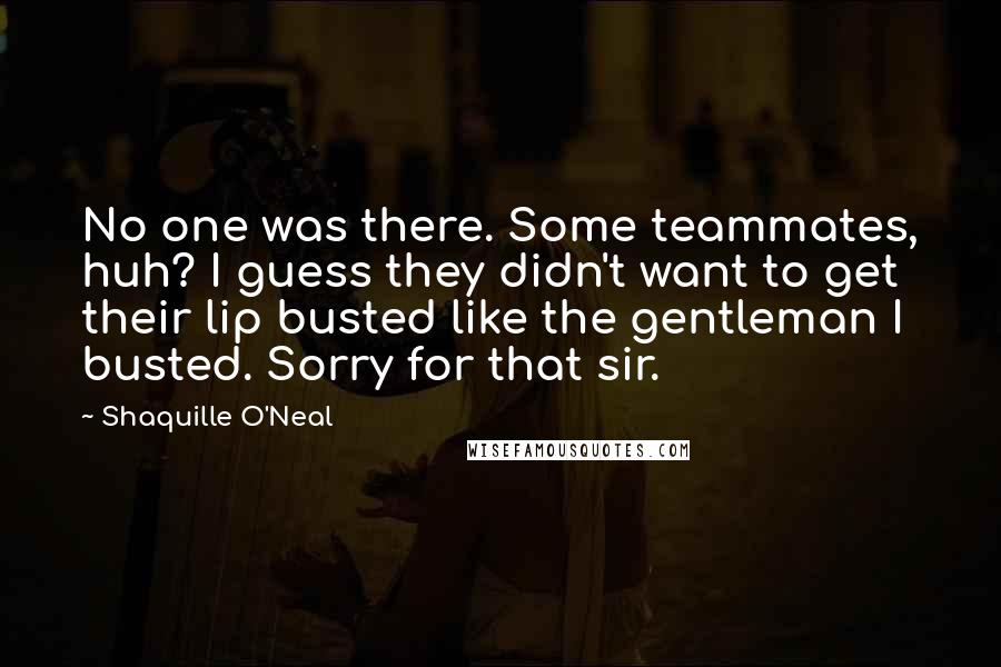 Shaquille O'Neal Quotes: No one was there. Some teammates, huh? I guess they didn't want to get their lip busted like the gentleman I busted. Sorry for that sir.