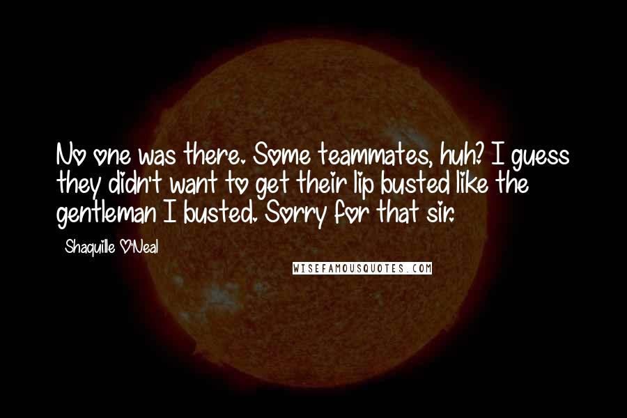 Shaquille O'Neal Quotes: No one was there. Some teammates, huh? I guess they didn't want to get their lip busted like the gentleman I busted. Sorry for that sir.