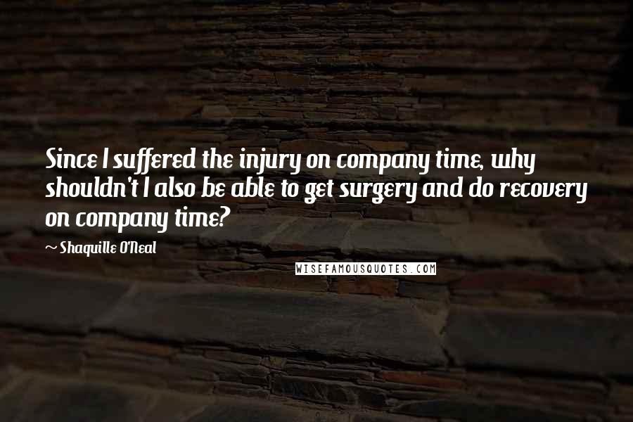 Shaquille O'Neal Quotes: Since I suffered the injury on company time, why shouldn't I also be able to get surgery and do recovery on company time?