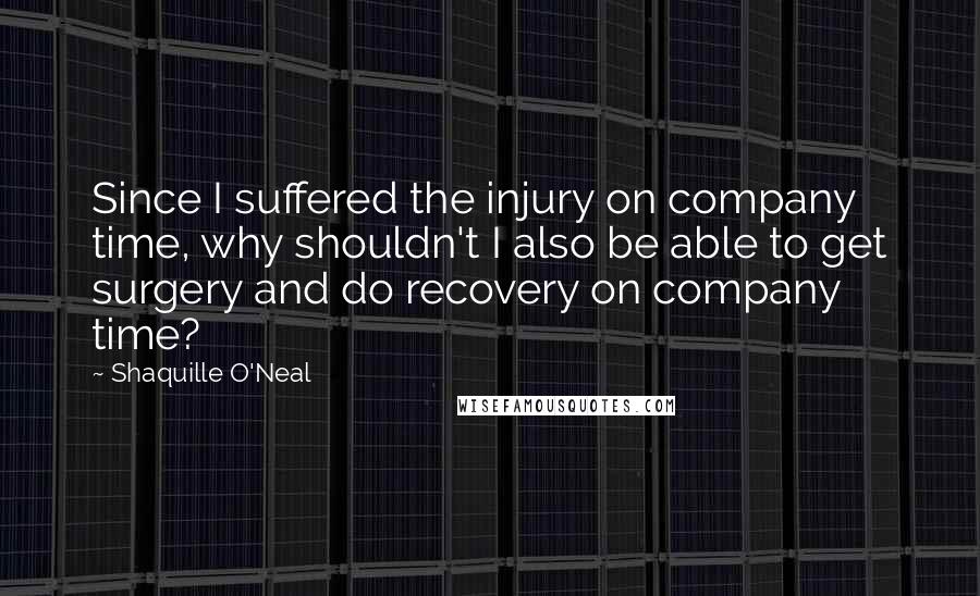 Shaquille O'Neal Quotes: Since I suffered the injury on company time, why shouldn't I also be able to get surgery and do recovery on company time?