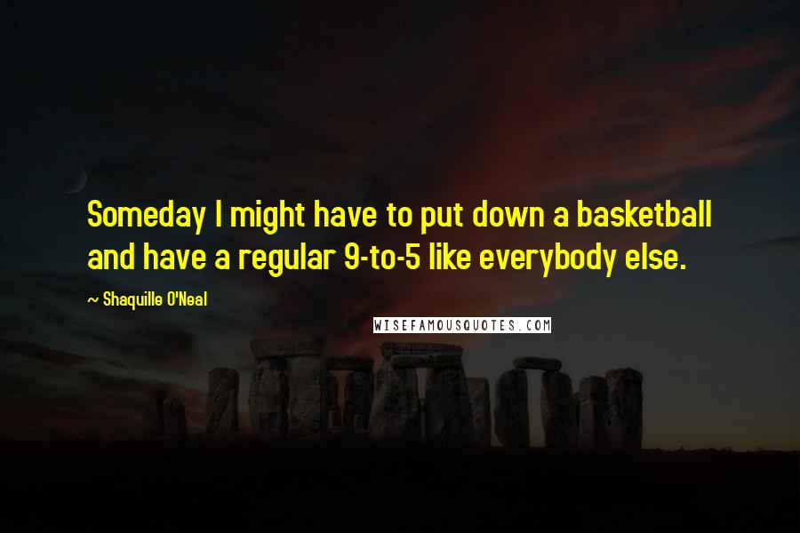 Shaquille O'Neal Quotes: Someday I might have to put down a basketball and have a regular 9-to-5 like everybody else.